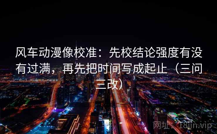 风车动漫像校准：先校结论强度有没有过满，再先把时间写成起止（三问三改）
