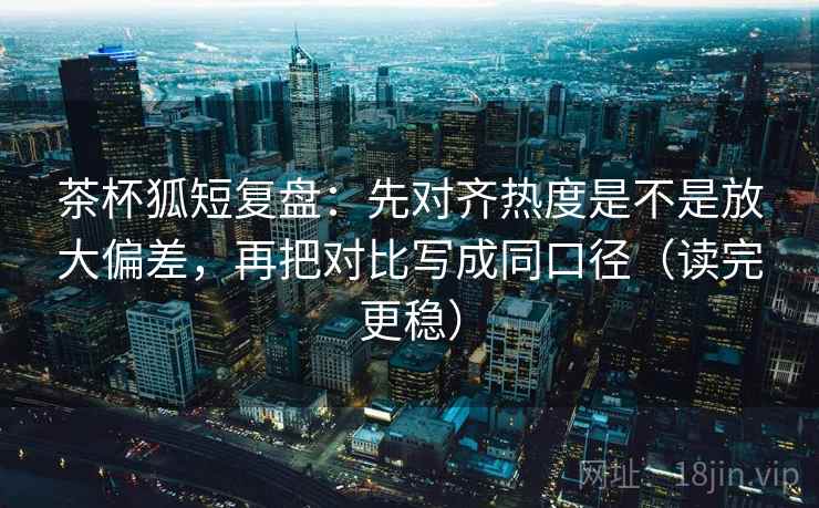 茶杯狐短复盘：先对齐热度是不是放大偏差，再把对比写成同口径（读完更稳）