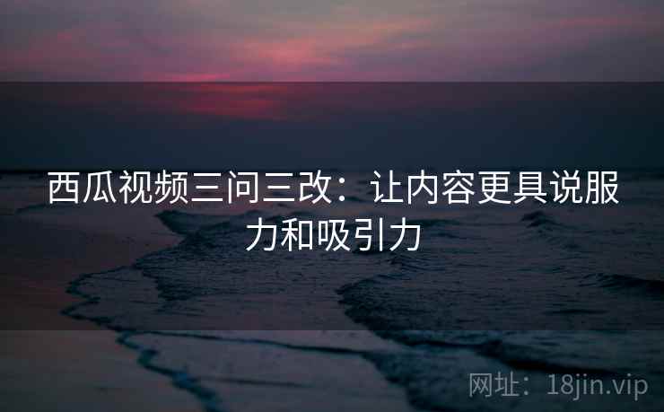 西瓜视频三问三改：让内容更具说服力和吸引力