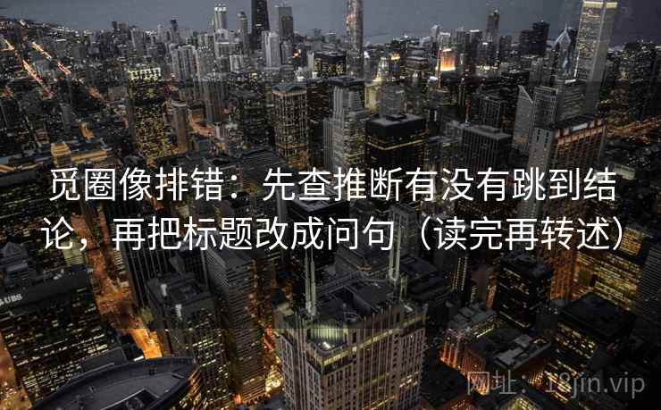 觅圈像排错：先查推断有没有跳到结论，再把标题改成问句（读完再转述）