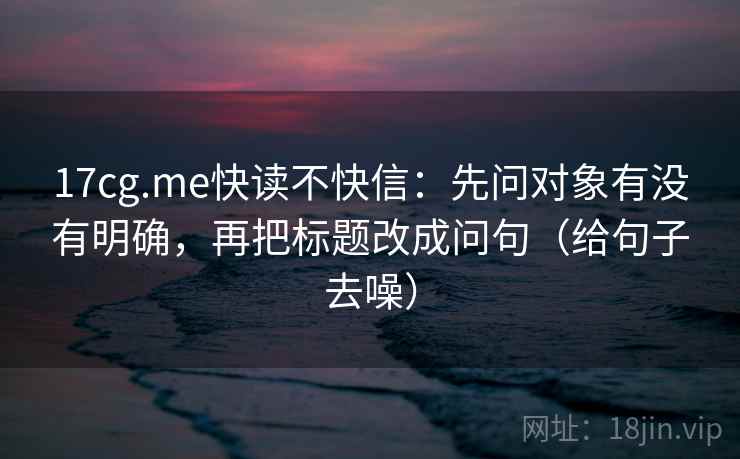17cg.me快读不快信：先问对象有没有明确，再把标题改成问句（给句子去噪）