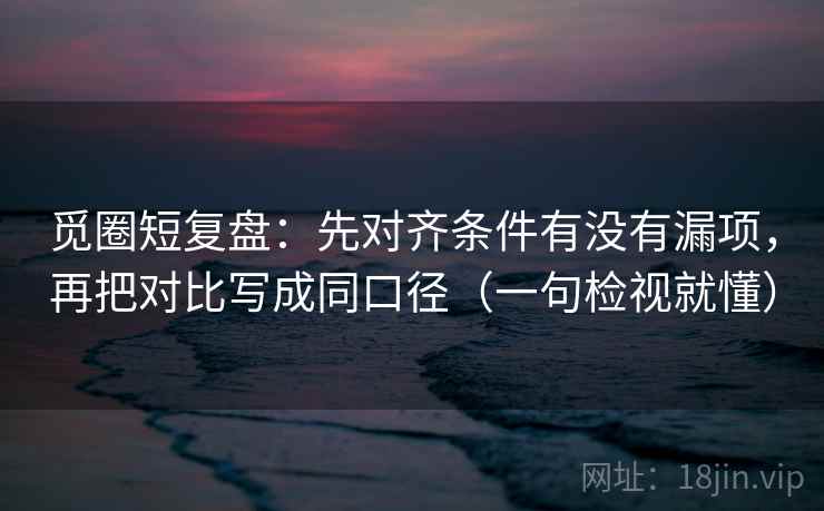 觅圈短复盘：先对齐条件有没有漏项，再把对比写成同口径（一句检视就懂）