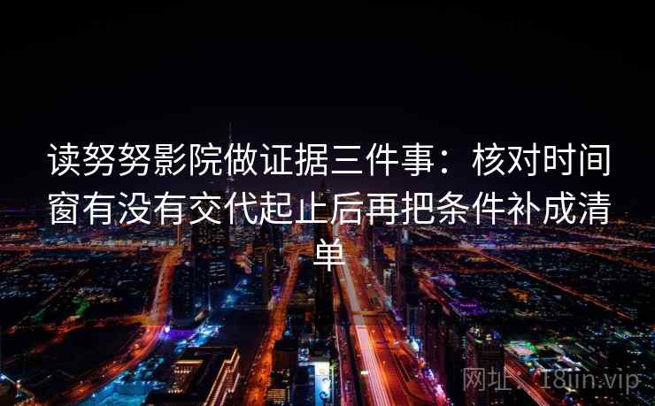 读努努影院做证据三件事：核对时间窗有没有交代起止后再把条件补成清单