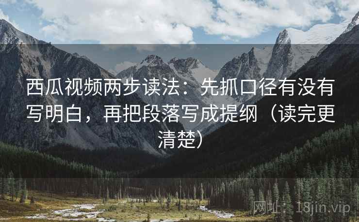 西瓜视频两步读法：先抓口径有没有写明白，再把段落写成提纲（读完更清楚）