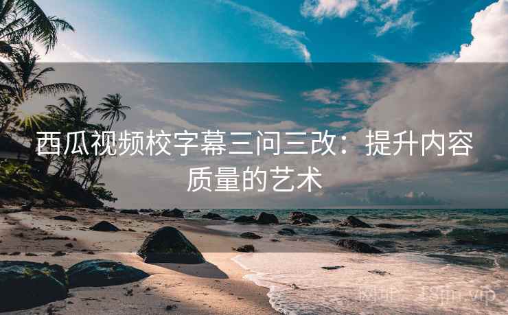 西瓜视频校字幕三问三改:提升内容质量的艺术 西瓜视频校字幕三问三改:提升内容质量的艺术