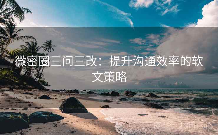 微密圈三问三改:提升沟通效率的软文策略 微密圈三问三改:提升沟通效率的软文策略