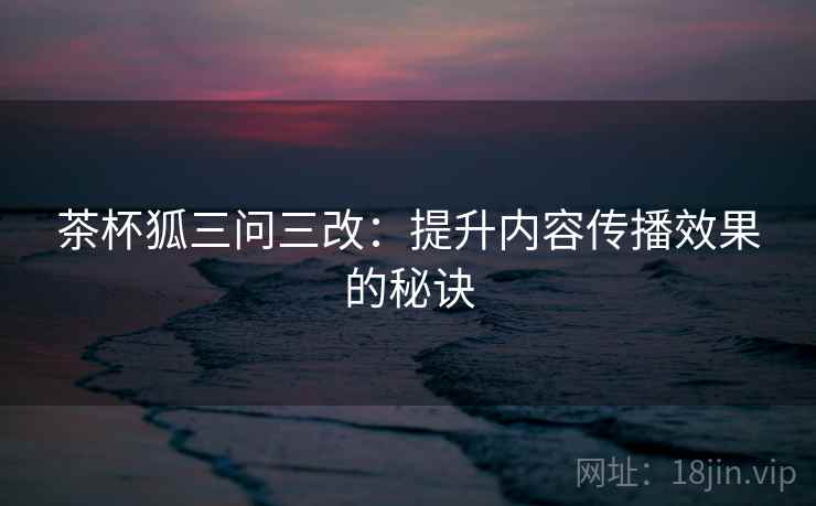 茶杯狐三问三改:提升内容传播效果的秘诀 茶杯狐三问三改:提升内容传播效果的秘诀
