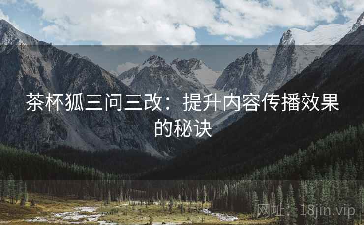 茶杯狐三问三改：提升内容传播效果的秘诀