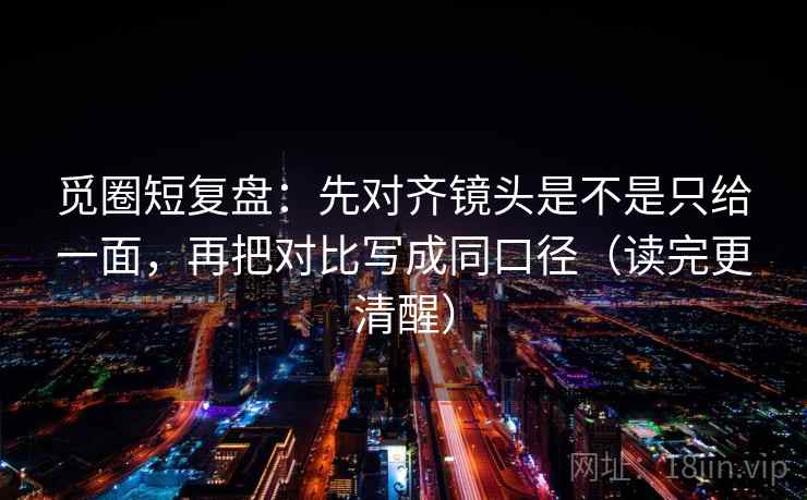觅圈短复盘:先对齐镜头是不是只给一面,再把对比写成同口径(读完更清醒) 觅圈短复盘:先对齐镜头是不是只给一面,再把对比写成同口径(读完更清醒)