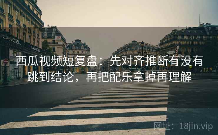 西瓜视频短复盘:先对齐推断有没有跳到结论,再把配乐拿掉再理解 西瓜视频短复盘:先对齐推断有没有跳到结论,再把配乐拿掉再理解