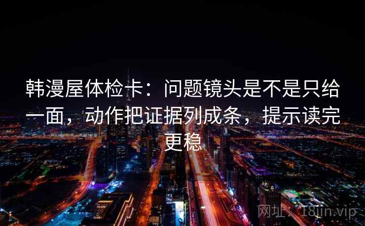 韩漫屋体检卡:问题镜头是不是只给一面,动作把证据列成条,提示读完更稳 韩漫屋体检卡:问题镜头是不是只给一面,动作把证据列成条,提示读完更稳