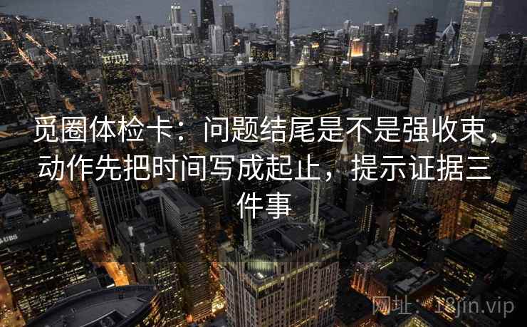 觅圈体检卡:问题结尾是不是强收束,动作先把时间写成起止,提示证据三件事 觅圈体检卡:问题结尾是不是强收束,动作先把时间写成起止,提示证据三件事