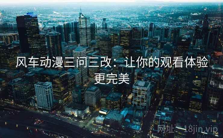 风车动漫三问三改:让你的观看体验更完美 风车动漫三问三改:让你的观看体验更完美